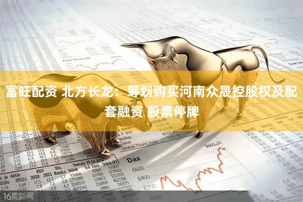 富旺配资 北方长龙：筹划购买河南众晟控股权及配套融资 股票停牌