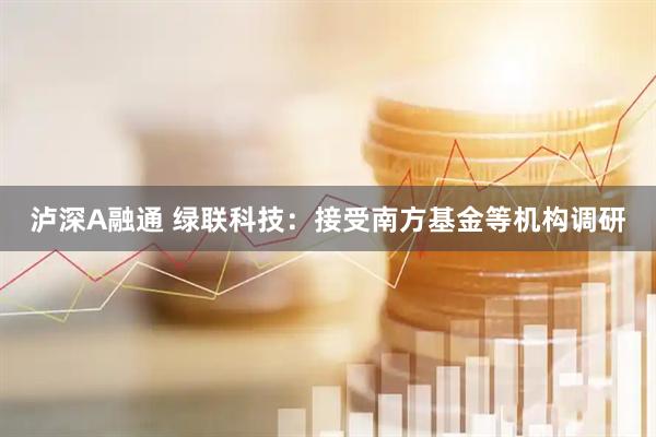 泸深A融通 绿联科技：接受南方基金等机构调研