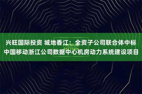 兴旺国际投资 城地香江：全资子公司联合体中标中国移动浙江公司数据中心机房动力系统建设项目