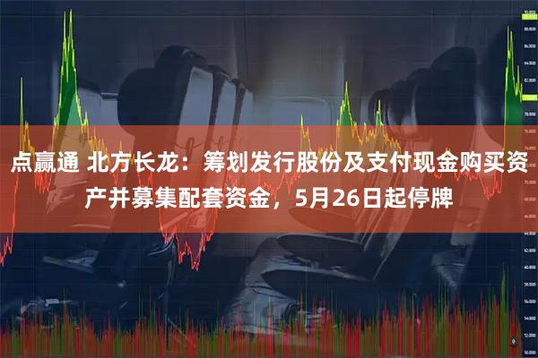 点赢通 北方长龙：筹划发行股份及支付现金购买资产并募集配套资金，5月26日起停牌