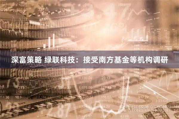 深富策略 绿联科技：接受南方基金等机构调研