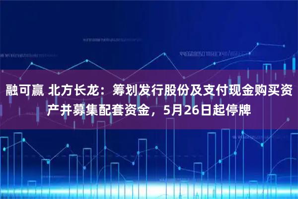 融可赢 北方长龙：筹划发行股份及支付现金购买资产并募集配套资金，5月26日起停牌