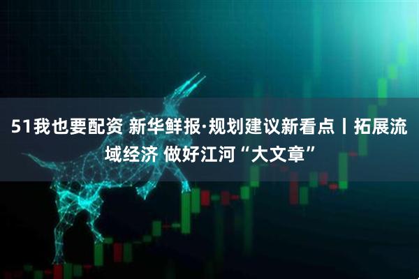 51我也要配资 新华鲜报·规划建议新看点丨拓展流域经济 做好江河“大文章”