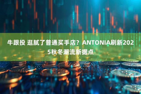 牛跟投 逛腻了普通买手店?ANTONIA刷新2025秋冬潮流新据点
