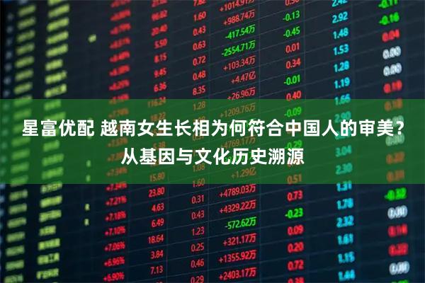 星富优配 越南女生长相为何符合中国人的审美?从基因与文化历史溯源