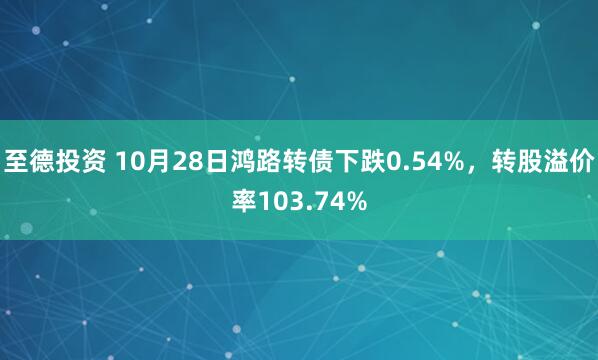 至德投资 10月28日鸿路转债下跌0.54%,转股溢价率103.74%