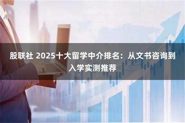 股联社 2025十大留学中介排名:从文书咨询到入学实测推荐