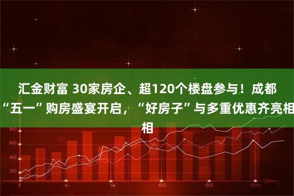 汇金财富 30家房企、超120个楼盘参与！成都“五一”购房盛宴开启，“好房子”与多重优惠齐亮相