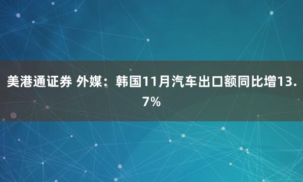 美港通证券 外媒：韩国11月汽车出口额同比增13.7%