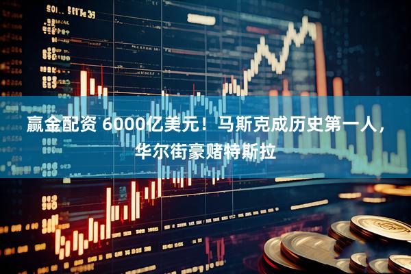 赢金配资 6000亿美元!马斯克成历史第一人,华尔街豪赌特斯拉