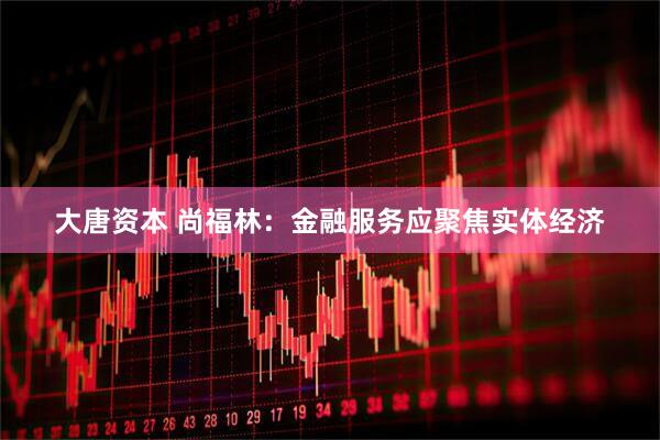 大唐资本 尚福林：金融服务应聚焦实体经济