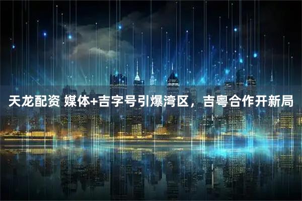 天龙配资 媒体+吉字号引爆湾区,吉粤合作开新局