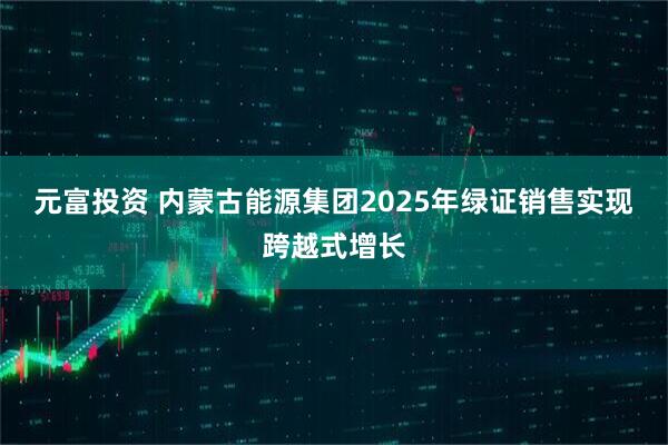 元富投资 内蒙古能源集团2025年绿证销售实现跨越式增长