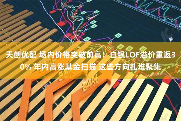 天创优配 场内价格突破前高！白银LOF溢价重返30% 年内高涨基金扫描 这些方向扎堆聚集