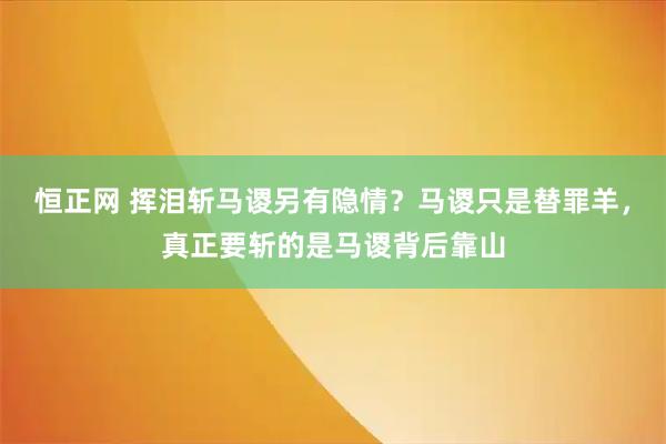 恒正网 挥泪斩马谡另有隐情？马谡只是替罪羊，真正要斩的是马谡背后靠山