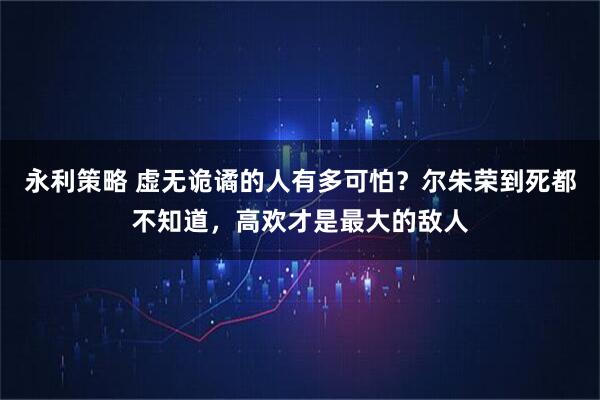 永利策略 虚无诡谲的人有多可怕？尔朱荣到死都不知道，高欢才是最大的敌人