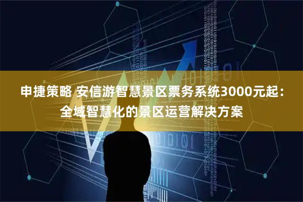 申捷策略 安信游智慧景区票务系统3000元起：全域智慧化的景区运营解决方案