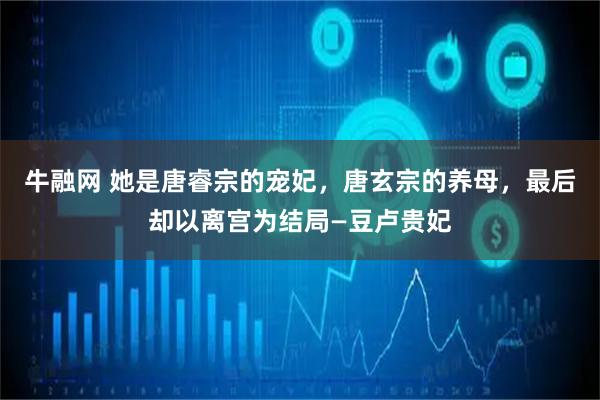 牛融网 她是唐睿宗的宠妃，唐玄宗的养母，最后却以离宫为结局—豆卢贵妃