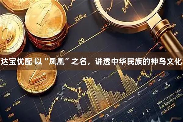 达宝优配 以“凤凰”之名，讲透中华民族的神鸟文化